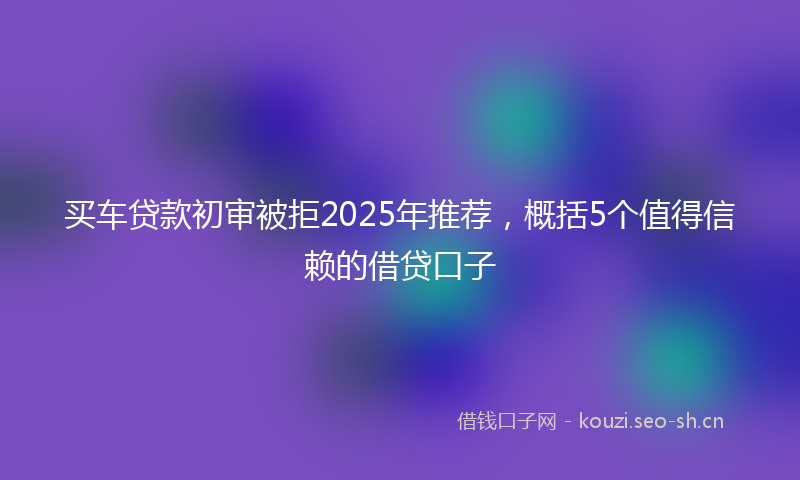 买车贷款初审被拒2025年推荐，概括5个值得信赖的借贷口子