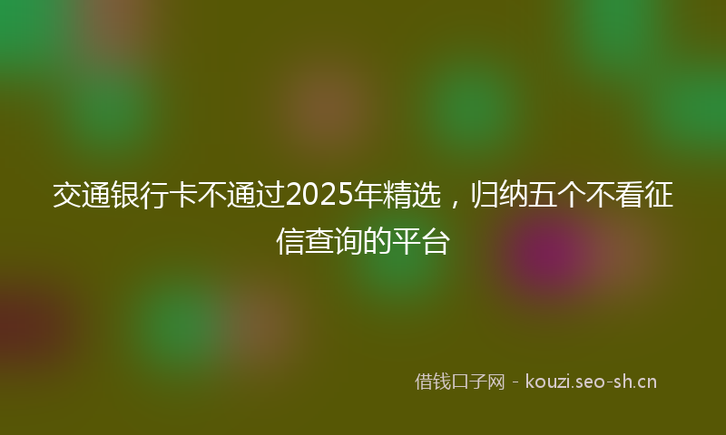 交通银行卡不通过2025年精选，归纳五个不看征信查询的平台