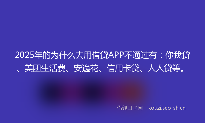 2025年的为什么去用借贷APP不通过有：你我贷、美团生活费、安逸花、信用卡贷、人人贷等。