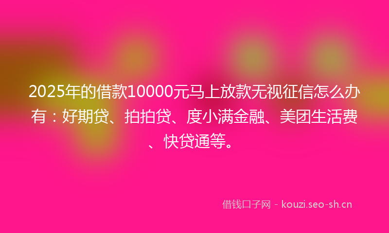 2025年的借款10000元马上放款无视征信怎么办有：好期贷、拍拍贷、度小满金融、美团生活费、快贷通等。