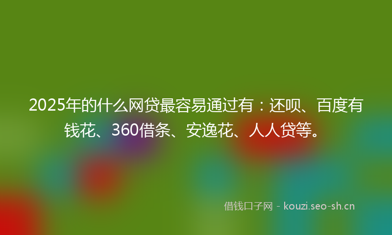 2025年的什么网贷最容易通过有：还呗、百度有钱花、360借条、安逸花、人人贷等。