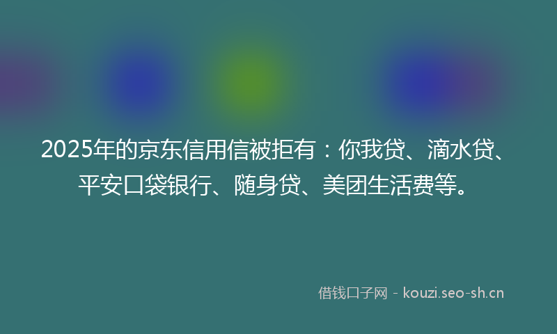 2025年的京东信用信被拒有：你我贷、滴水贷、平安口袋银行、随身贷、美团生活费等。