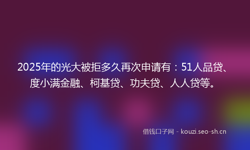 2025年的光大被拒多久再次申请有：51人品贷、度小满金融、柯基贷、功夫贷、人人贷等。