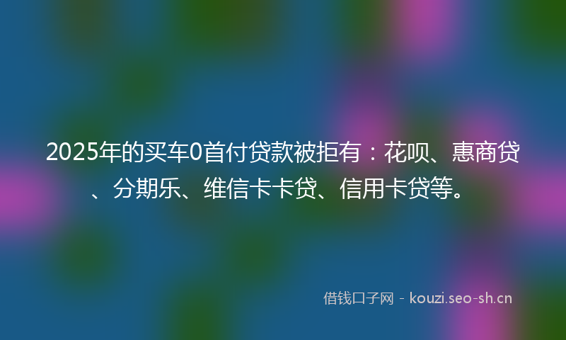 2025年的买车0首付贷款被拒有：花呗、惠商贷、分期乐、维信卡卡贷、信用卡贷等。