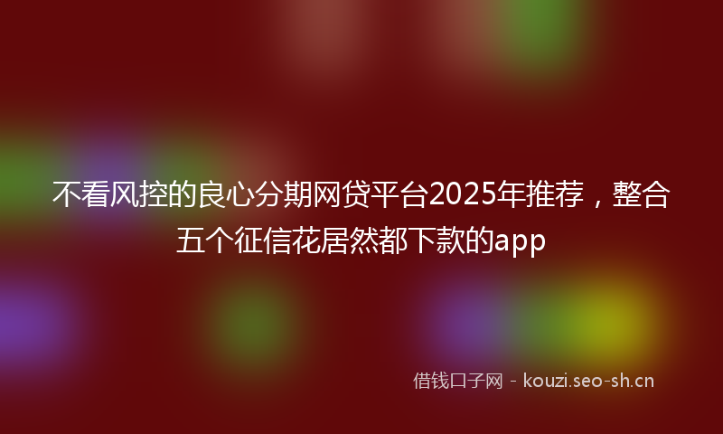 不看风控的良心分期网贷平台2025年推荐，整合五个征信花居然都下款的app