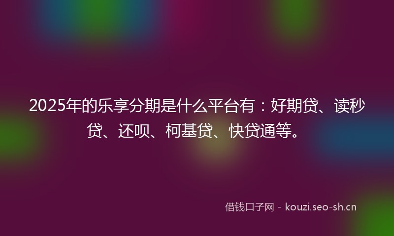 2025年的乐享分期是什么平台有：好期贷、读秒贷、还呗、柯基贷、快贷通等。