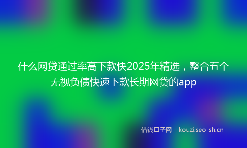 什么网贷通过率高下款快2025年精选，整合五个无视负债快速下款长期网贷的app