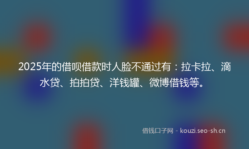 2025年的借呗借款时人脸不通过有：拉卡拉、滴水贷、拍拍贷、洋钱罐、微博借钱等。