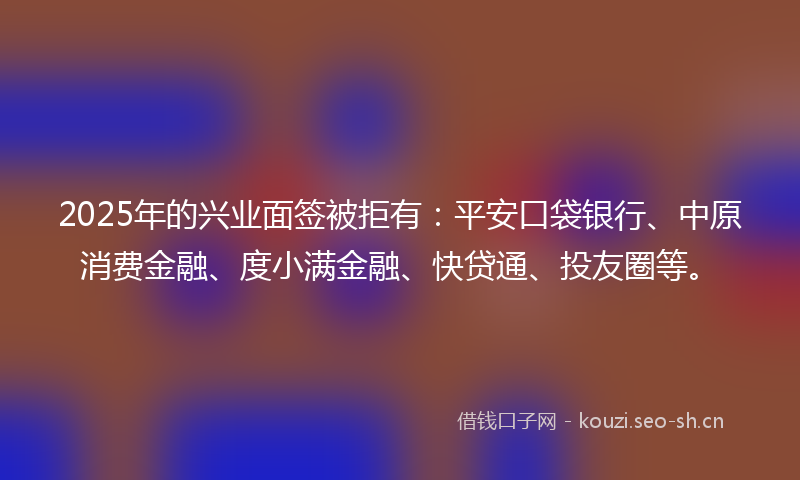2025年的兴业面签被拒有：平安口袋银行、中原消费金融、度小满金融、快贷通、投友圈等。