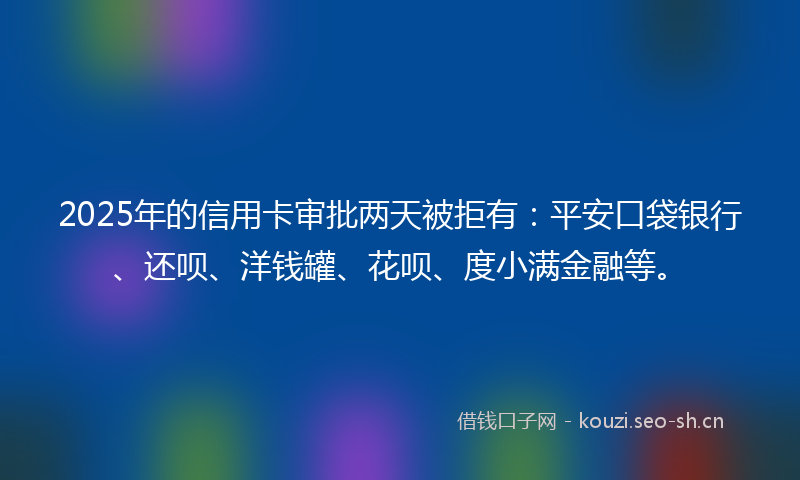2025年的信用卡审批两天被拒有:平安口袋银行、还呗、洋钱罐、花呗、度小满金融等。