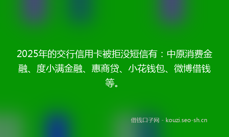 2025年的交行信用卡被拒没短信有：中原消费金融、度小满金融、惠商贷、小花钱包、微博借钱等。