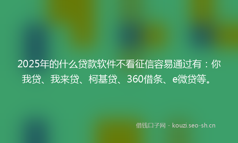 2025年的什么贷款软件不看征信容易通过有：你我贷、我来贷、柯基贷、360借条、e微贷等。