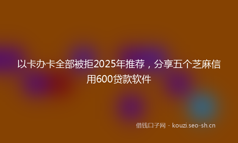 以卡办卡全部被拒2025年推荐，分享五个芝麻信用600贷款软件