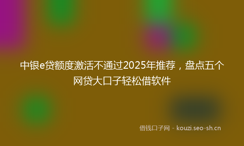 中银e贷额度激活不通过2025年推荐，盘点五个网贷大口子轻松借软件