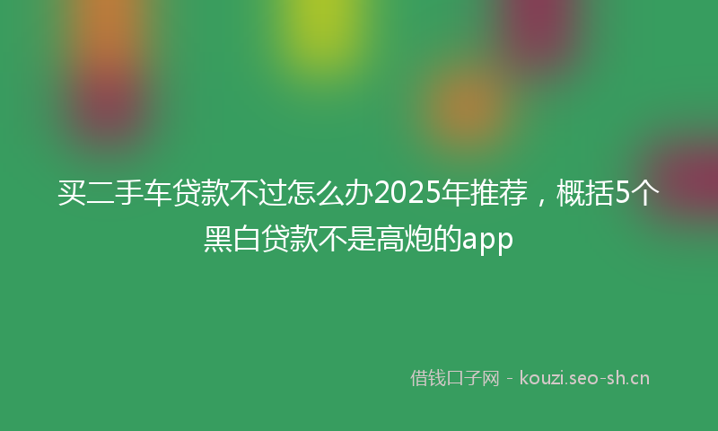 买二手车贷款不过怎么办2025年推荐，概括5个黑白贷款不是高炮的app