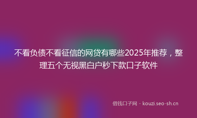 不看负债不看征信的网贷有哪些2025年推荐，整理五个无视黑白户秒下款口子软件