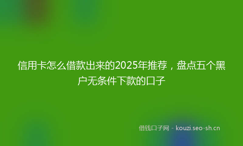 信用卡怎么借款出来的2025年推荐，盘点五个黑户无条件下款的口子