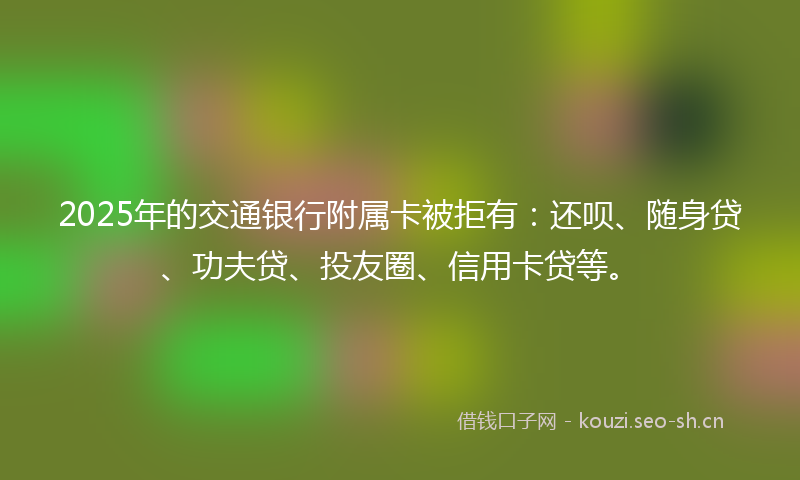 2025年的交通银行附属卡被拒有:还呗、随身贷、功夫贷、投友圈、信用卡贷等。