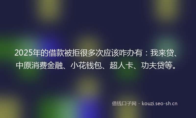 2025年的借款被拒很多次应该咋办有:我来贷、中原消费金融、小花钱包、超人卡、功夫贷等。