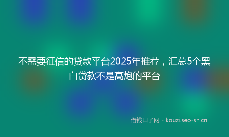 不需要征信的贷款平台2025年推荐，汇总5个黑白贷款不是高炮的平台