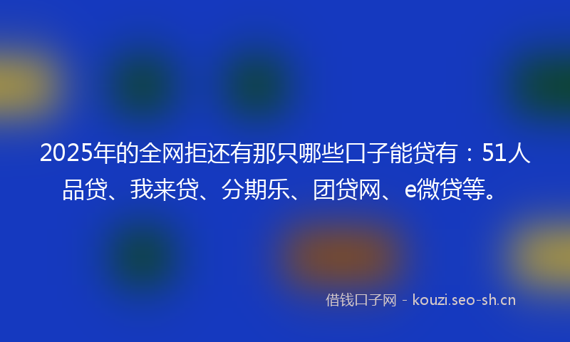 2025年的全网拒还有那只哪些口子能贷有:51人品贷、我来贷、分期乐、团贷网、e微贷等。