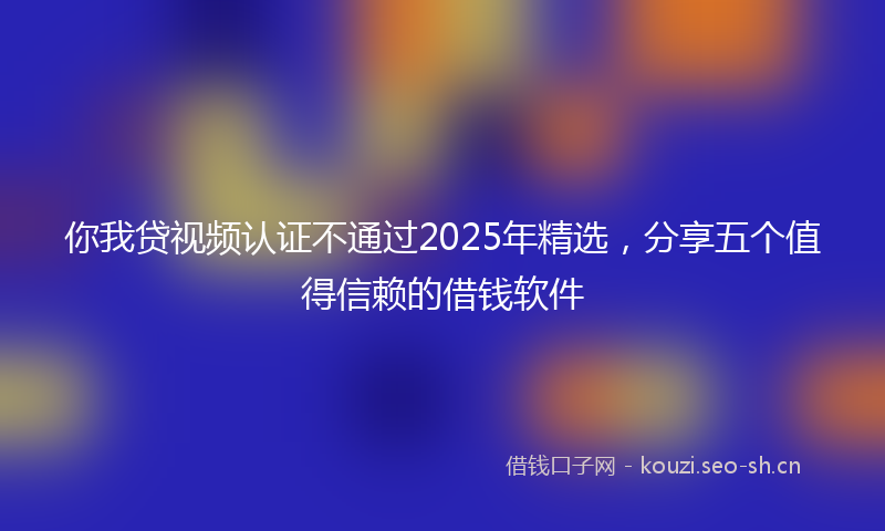 你我贷视频认证不通过2025年精选，分享五个值得信赖的借钱软件