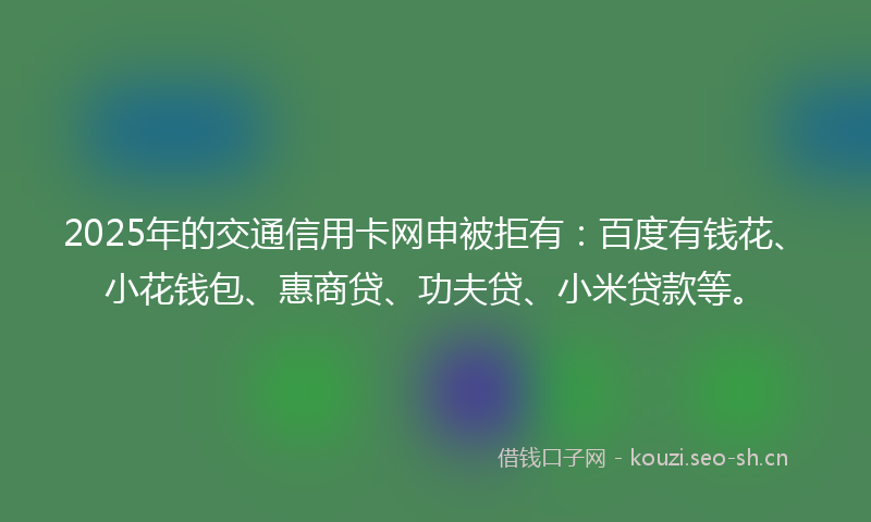 2025年的交通信用卡网申被拒有：百度有钱花、小花钱包、惠商贷、功夫贷、小米贷款等。
