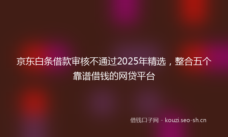 京东白条借款审核不通过2025年精选,整合五个靠谱借钱的网贷平台