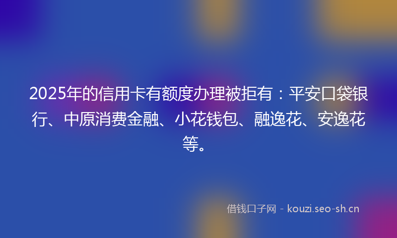 2025年的信用卡有额度办理被拒有：平安口袋银行、中原消费金融、小花钱包、融逸花、安逸花等。