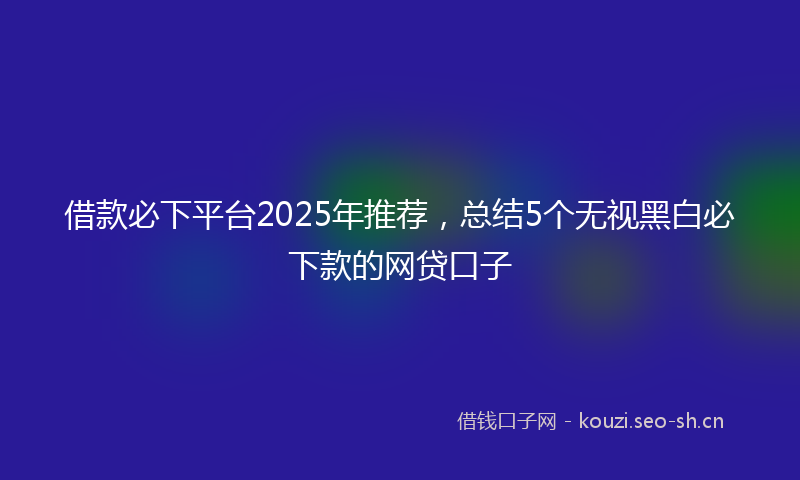 借款必下平台2025年推荐，总结5个无视黑白必下款的网贷口子