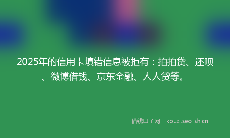2025年的信用卡填错信息被拒有:拍拍贷、还呗、微博借钱、京东金融、人人贷等。