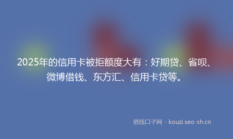 2025年的信用卡被拒额度大有：好期贷、省呗、微博借钱、东方汇、信用卡贷等。