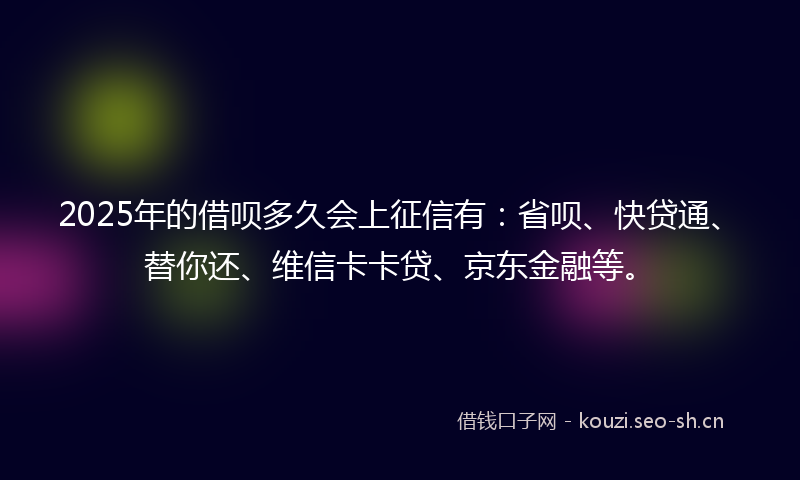 2025年的借呗多久会上征信有：省呗、快贷通、替你还、维信卡卡贷、京东金融等。