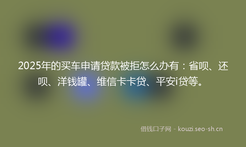 2025年的买车申请贷款被拒怎么办有：省呗、还呗、洋钱罐、维信卡卡贷、平安i贷等。