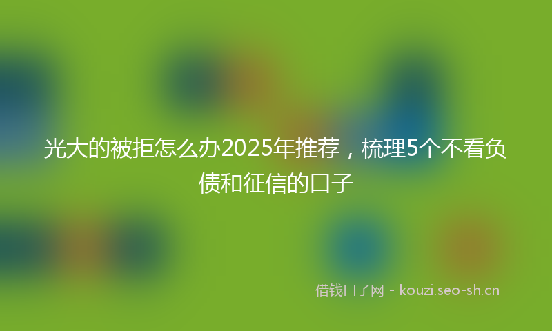 光大的被拒怎么办2025年推荐，梳理5个不看负债和征信的口子