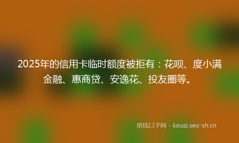 2025年的信用卡临时额度被拒有：花呗、度小满金融、惠商贷、安逸花、投友圈等。