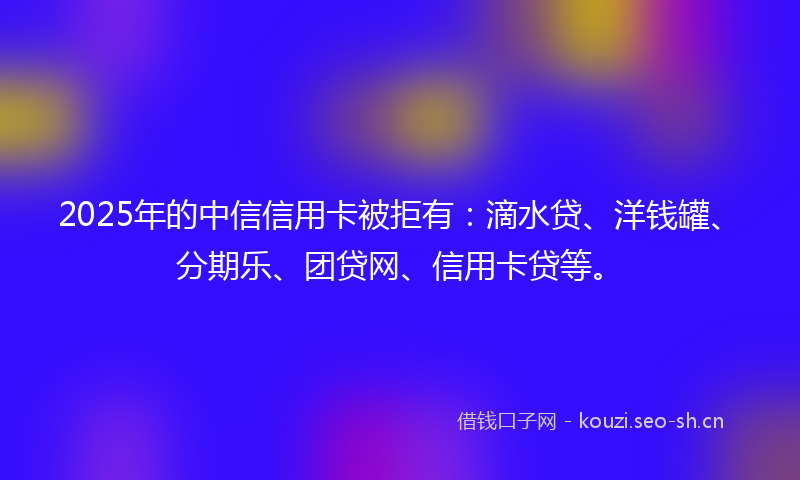 2025年的中信信用卡被拒有：滴水贷、洋钱罐、分期乐、团贷网、信用卡贷等。