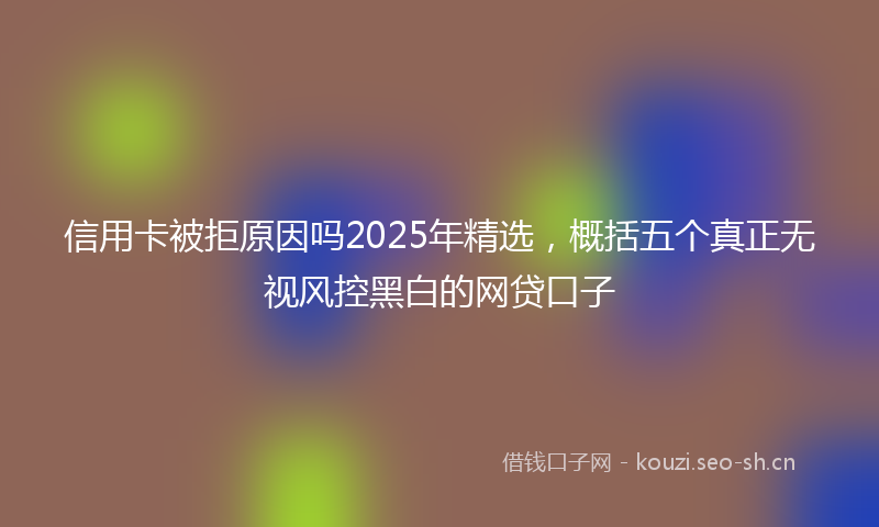 信用卡被拒原因吗2025年精选，概括五个真正无视风控黑白的网贷口子