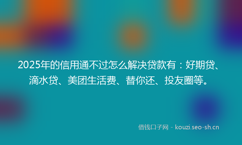 2025年的信用通不过怎么解决贷款有：好期贷、滴水贷、美团生活费、替你还、投友圈等。