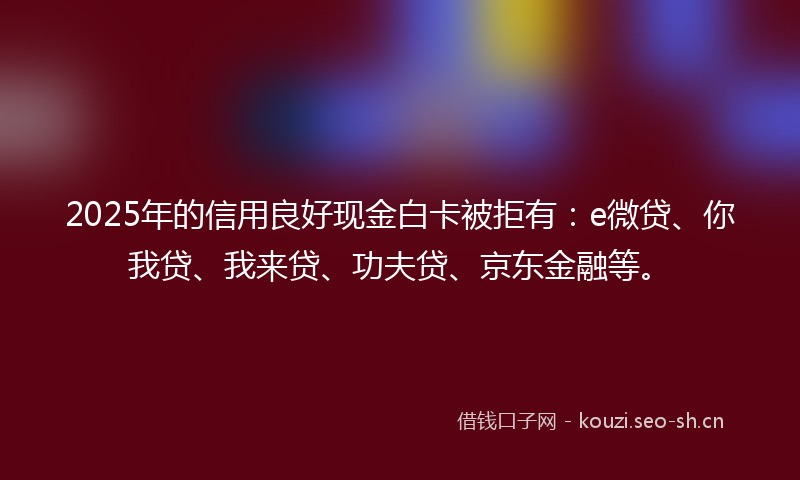 2025年的信用良好现金白卡被拒有:e微贷、你我贷、我来贷、功夫贷、京东金融等。