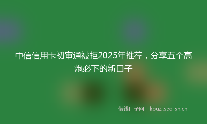 中信信用卡初审通被拒2025年推荐，分享五个高炮必下的新口子