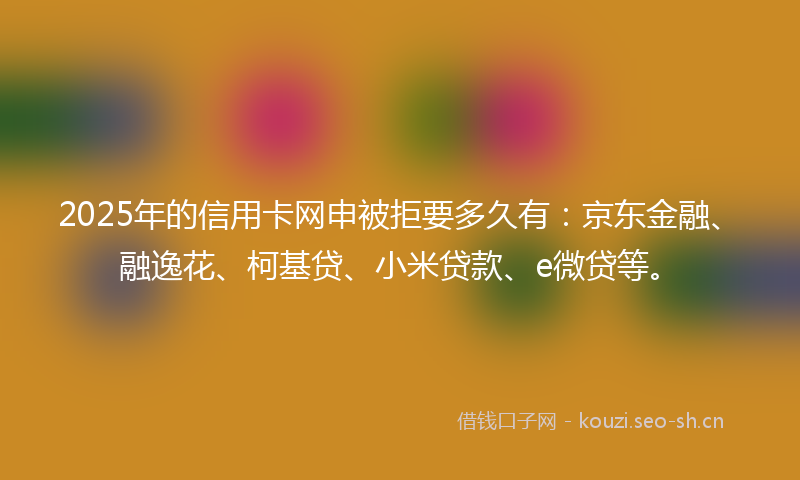 2025年的信用卡网申被拒要多久有：京东金融、融逸花、柯基贷、小米贷款、e微贷等。