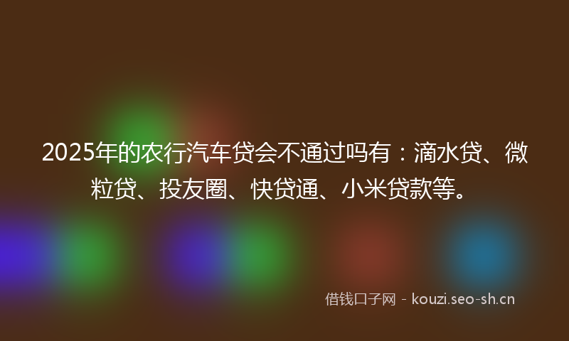 2025年的农行汽车贷会不通过吗有：滴水贷、微粒贷、投友圈、快贷通、小米贷款等。