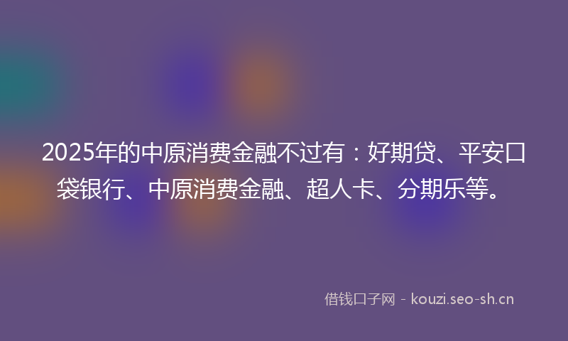 2025年的中原消费金融不过有：好期贷、平安口袋银行、中原消费金融、超人卡、分期乐等。