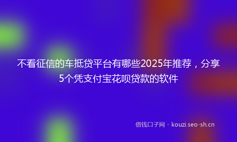 不看征信的车抵贷平台有哪些2025年推荐，分享5个凭支付宝花呗贷款的软件