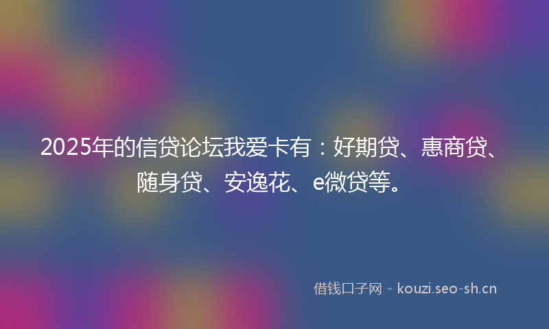 2025年的信贷论坛我爱卡有：好期贷、惠商贷、随身贷、安逸花、e微贷等。