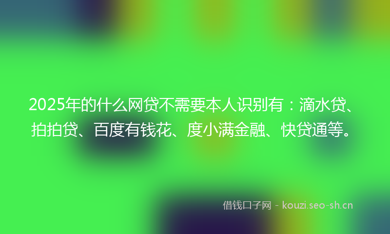 2025年的什么网贷不需要本人识别有：滴水贷、拍拍贷、百度有钱花、度小满金融、快贷通等。