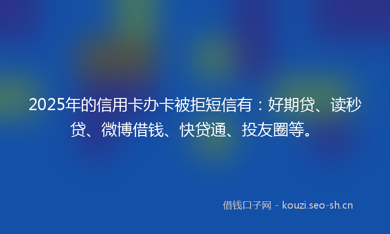 2025年的信用卡办卡被拒短信有：好期贷、读秒贷、微博借钱、快贷通、投友圈等。