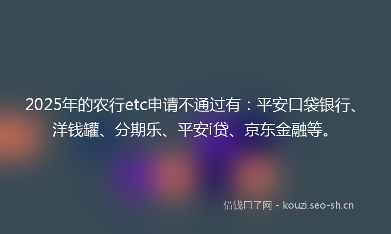 2025年的农行etc申请不通过有：平安口袋银行、洋钱罐、分期乐、平安i贷、京东金融等。