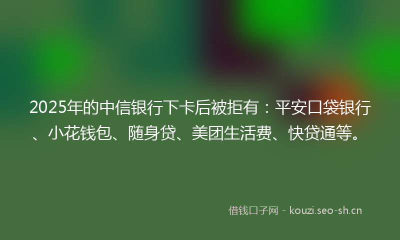 2025年的中信银行下卡后被拒有：平安口袋银行、小花钱包、随身贷、美团生活费、快贷通等。